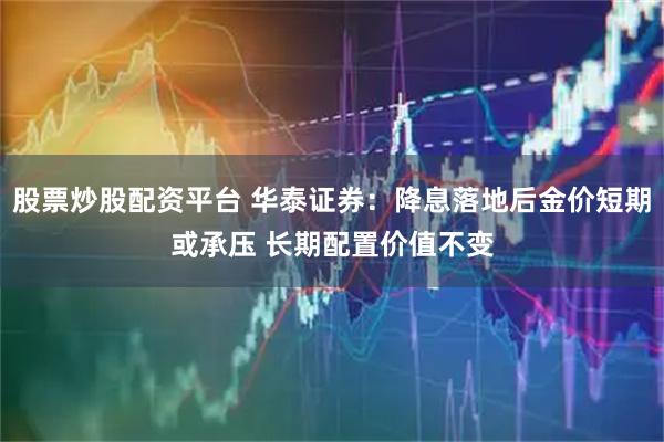 股票炒股配资平台 华泰证券：降息落地后金价短期或承压 长期配置价值不变