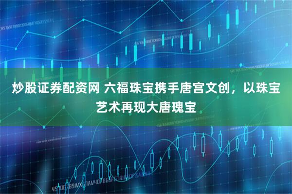 炒股证券配资网 六福珠宝携手唐宫文创，以珠宝艺术再现大唐瑰宝
