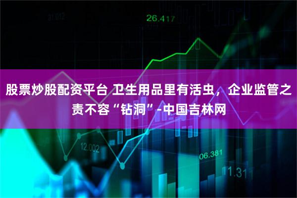 股票炒股配资平台 卫生用品里有活虫，企业监管之责不容“钻洞”-中国吉林网