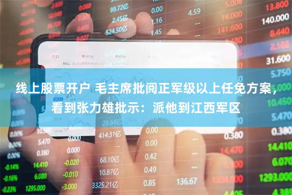 线上股票开户 毛主席批阅正军级以上任免方案，看到张力雄批示：派他到江西军区