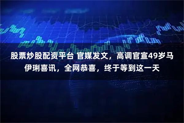 股票炒股配资平台 官媒发文，高调官宣49岁马伊琍喜讯，全网恭喜，终于等到这一天