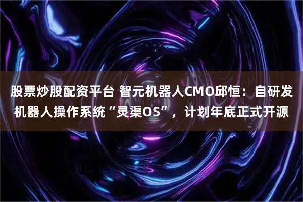 股票炒股配资平台 智元机器人CMO邱恒：自研发机器人操作系统“灵渠OS”，计划年底正式开源